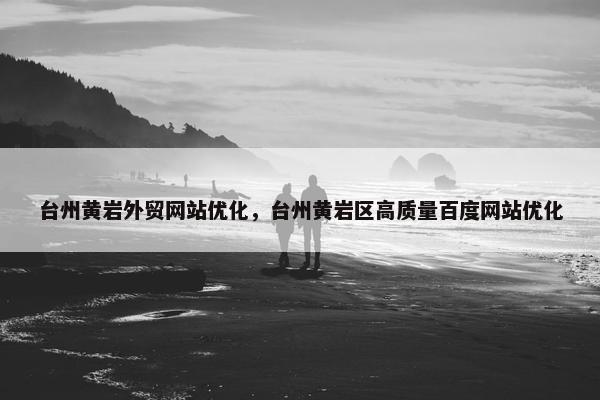 台州黄岩外贸网站优化，台州黄岩区高质量百度网站优化
