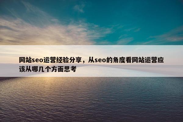 网站seo运营经验分享，从seo的角度看网站运营应该从哪几个方面思考