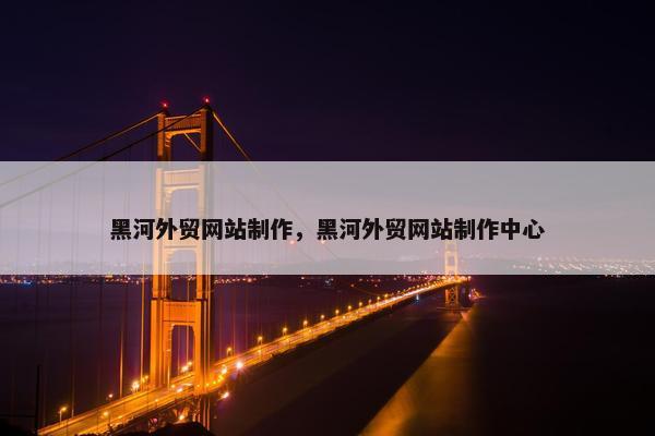 黑河外贸网站制作，黑河外贸网站制作中心