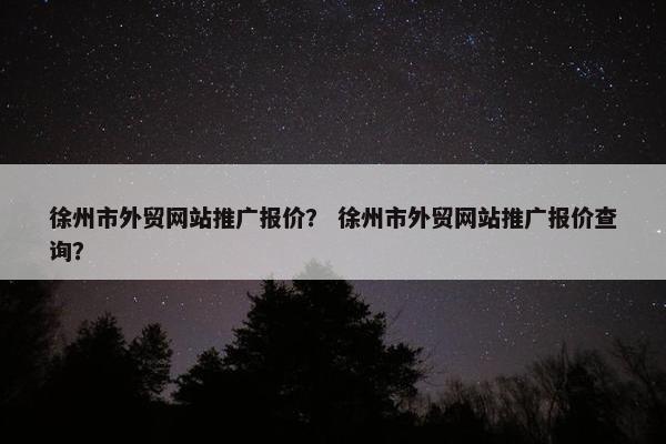 徐州市外贸网站推广报价？ 徐州市外贸网站推广报价查询？