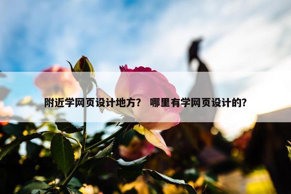 附近学网页设计地方？ 哪里有学网页设计的？