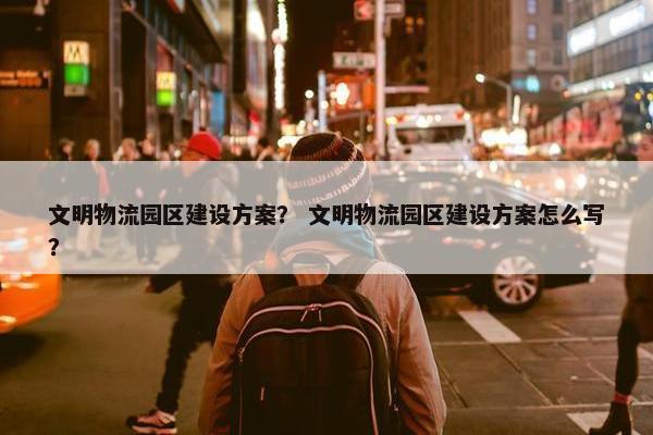 文明物流园区建设方案？ 文明物流园区建设方案怎么写？