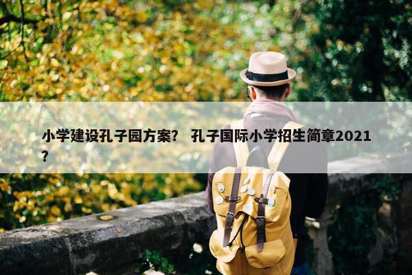 小学建设孔子园方案？ 孔子国际小学招生简章2021？
