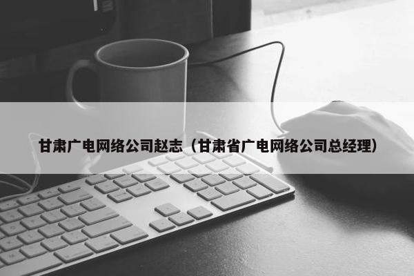 甘肃广电网络公司赵志（甘肃省广电网络公司总经理）