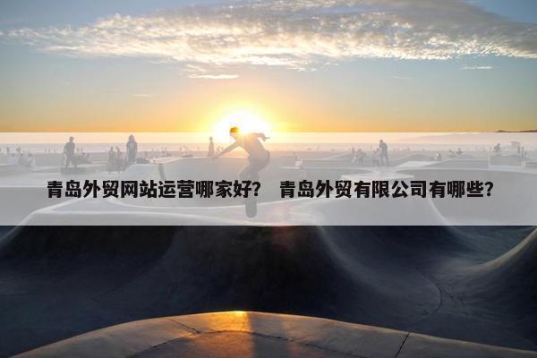青岛外贸网站运营哪家好？ 青岛外贸有限公司有哪些？
