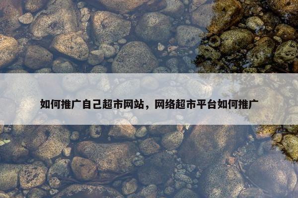 如何推广自己超市网站，网络超市平台如何推广