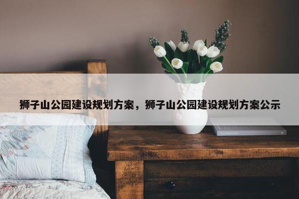 狮子山公园建设规划方案，狮子山公园建设规划方案公示