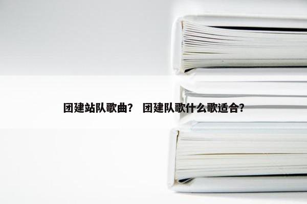 团建站队歌曲？ 团建队歌什么歌适合？