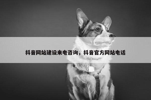 抖音网站建设来电咨询，抖音官方网站电话