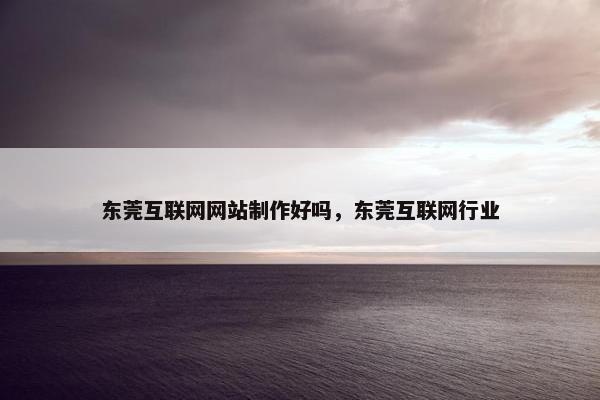 东莞互联网网站制作好吗，东莞互联网行业
