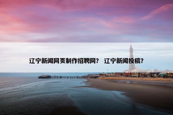 辽宁新闻网页制作招聘网？ 辽宁新闻投稿？