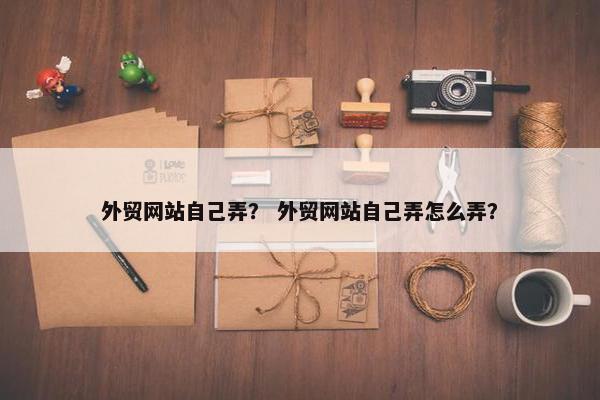 外贸网站自己弄？ 外贸网站自己弄怎么弄？