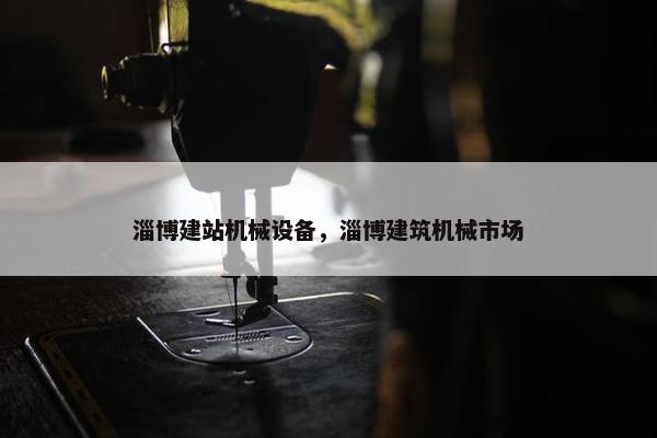 淄博建站机械设备，淄博建筑机械市场