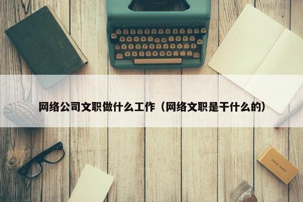 网络公司文职做什么工作（网络文职是干什么的）