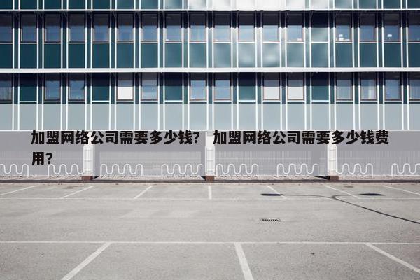 加盟网络公司需要多少钱？ 加盟网络公司需要多少钱费用？