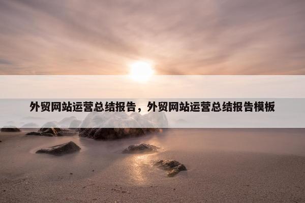 外贸网站运营总结报告，外贸网站运营总结报告模板