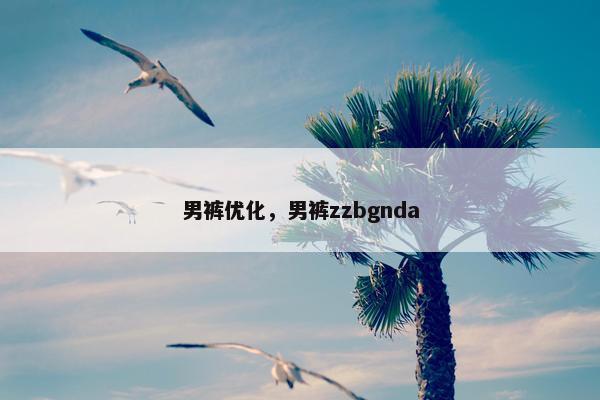 男裤优化，男裤zzbgnda
