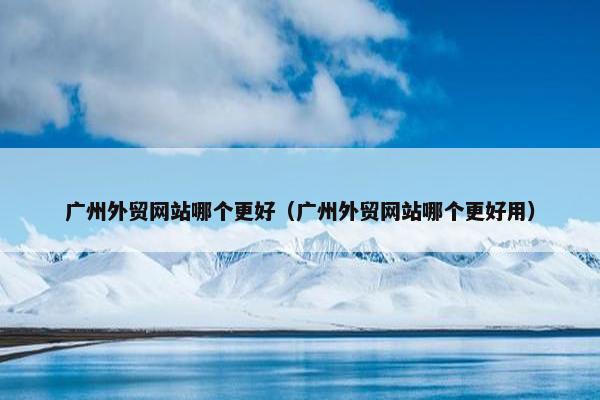 广州外贸网站哪个更好（广州外贸网站哪个更好用）