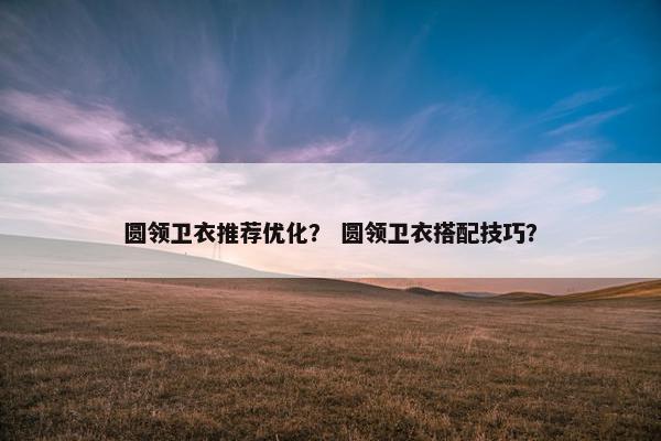 圆领卫衣推荐优化？ 圆领卫衣搭配技巧？