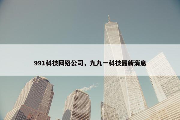 991科技网络公司，九九一科技最新消息