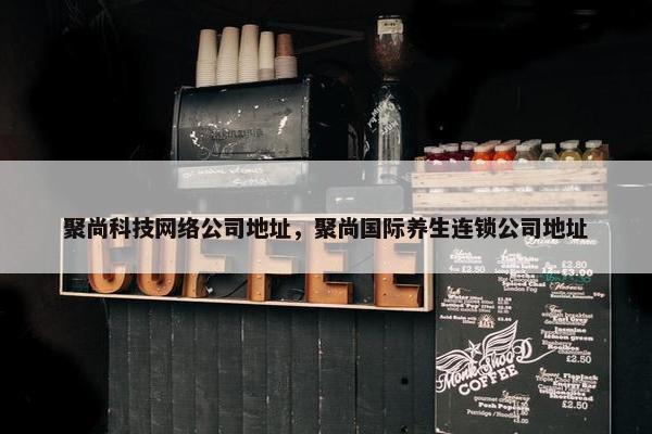 聚尚科技网络公司地址，聚尚国际养生连锁公司地址