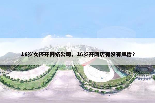 16岁女孩开网络公司，16岁开网店有没有风险?
