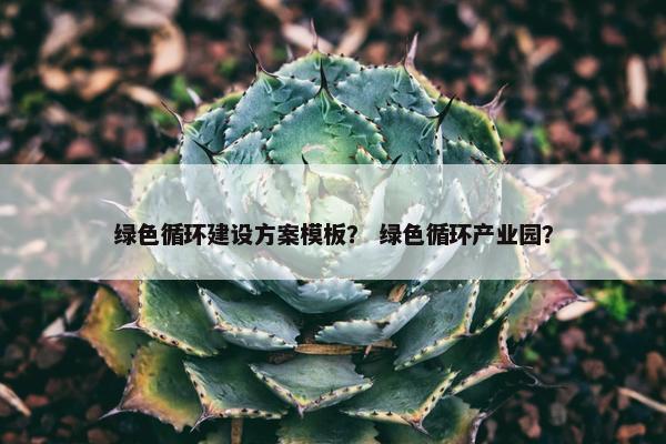绿色循环建设方案模板？ 绿色循环产业园？