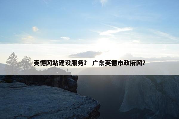 英德网站建设服务？ 广东英德市政府网？