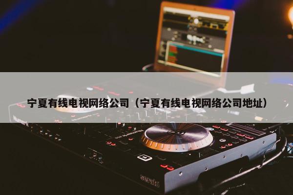 宁夏有线电视网络公司（宁夏有线电视网络公司地址）
