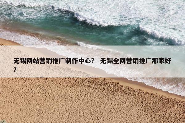 无锡网站营销推广制作中心？ 无锡全网营销推广那家好？