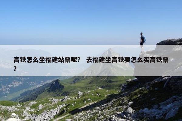 高铁怎么坐福建站票呢？ 去福建坐高铁要怎么买高铁票？