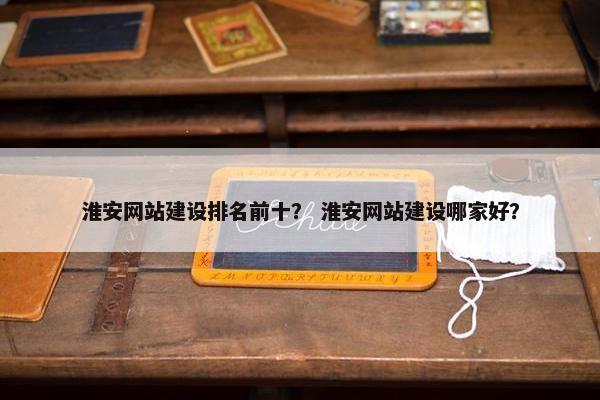 淮安网站建设排名前十？ 淮安网站建设哪家好？