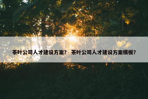 茶叶公司人才建设方案？ 茶叶公司人才建设方案模板？