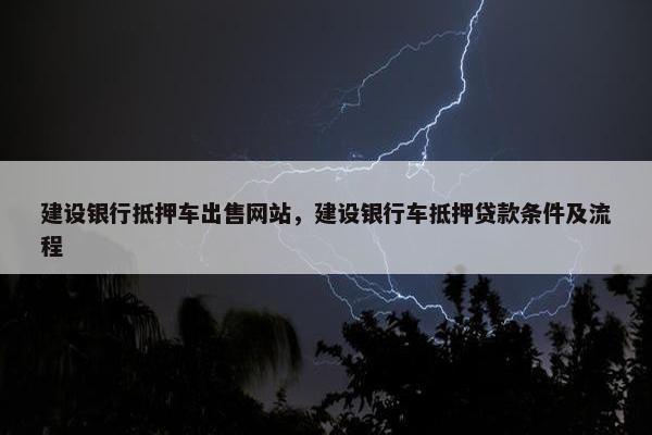 建设银行抵押车出售网站，建设银行车抵押贷款条件及流程