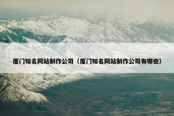 厦门知名网站制作公司（厦门知名网站制作公司有哪些）