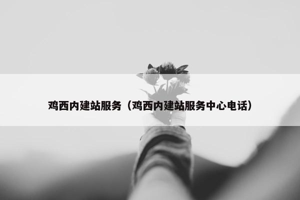 鸡西内建站服务（鸡西内建站服务中心电话）