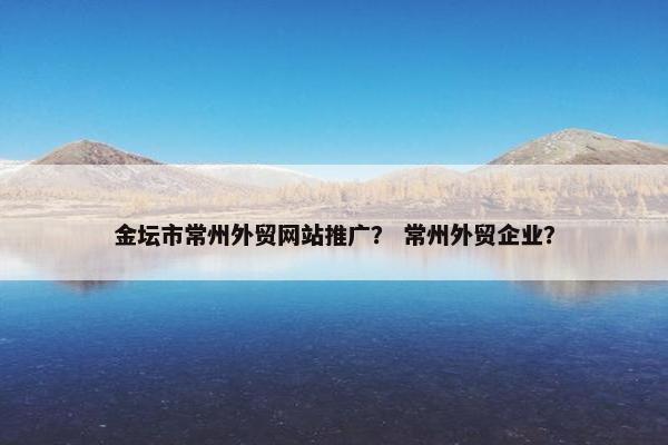 金坛市常州外贸网站推广？ 常州外贸企业？