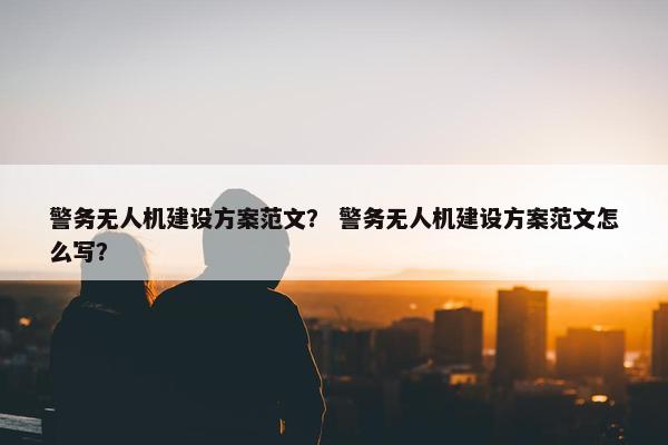 警务无人机建设方案范文？ 警务无人机建设方案范文怎么写？