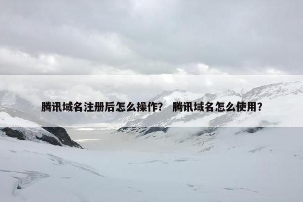 腾讯域名注册后怎么操作？ 腾讯域名怎么使用？
