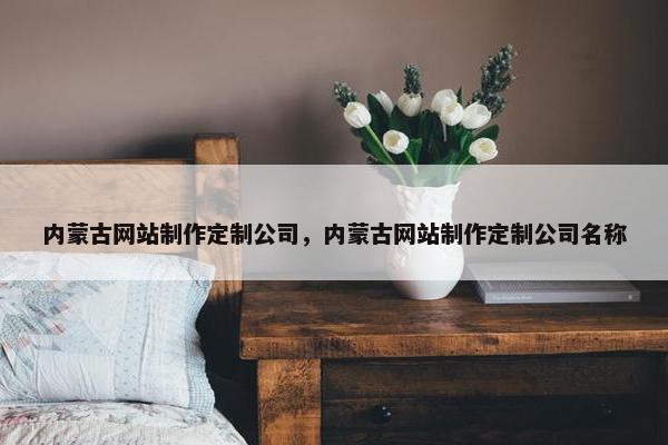 内蒙古网站制作定制公司，内蒙古网站制作定制公司名称