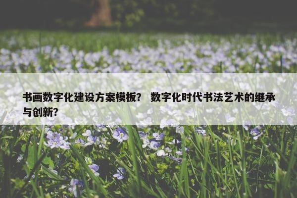书画数字化建设方案模板？ 数字化时代书法艺术的继承与创新？