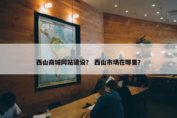 西山商城网站建设？ 西山市场在哪里？