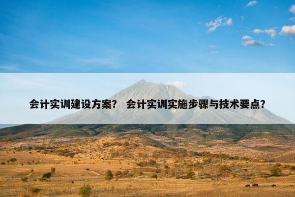 会计实训建设方案？ 会计实训实施步骤与技术要点？