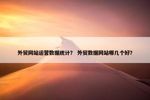 外贸网站运营数据统计？ 外贸数据网站哪几个好？