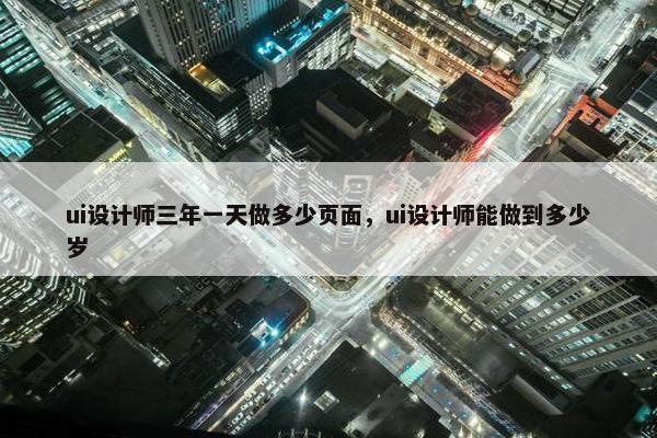 ui设计师三年一天做多少页面，ui设计师能做到多少岁