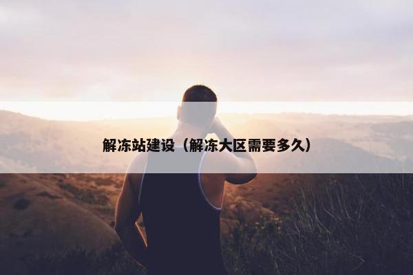 解冻站建设（解冻大区需要多久）