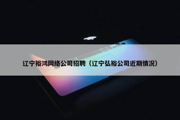 辽宁裕鸿网络公司招聘（辽宁弘裕公司近期情况）