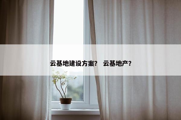云基地建设方案？ 云基地产？