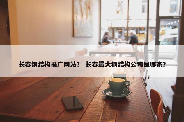 长春钢结构推广网站？ 长春最大钢结构公司是哪家？