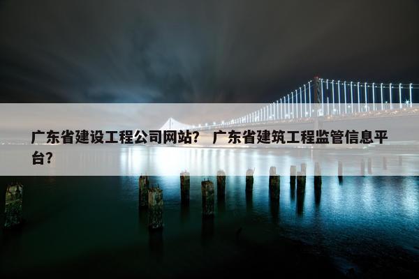 广东省建设工程公司网站？ 广东省建筑工程监管信息平台？